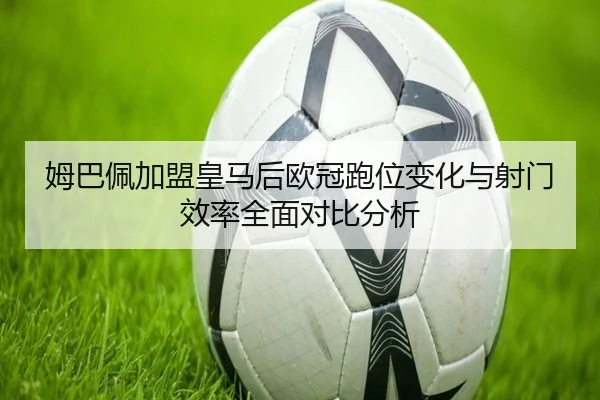 姆巴佩加盟皇马后欧冠跑位变化与射门效率全面对比分析